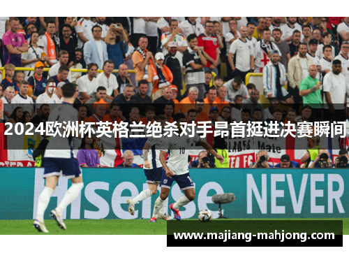 2024欧洲杯英格兰绝杀对手昂首挺进决赛瞬间