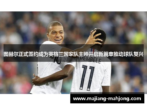 图赫尔正式签约成为英格兰国家队主帅开启新篇章推动球队复兴