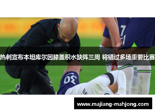热刺宣布本坦库尔因膝盖积水缺阵三周 将错过多场重要比赛