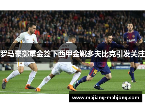 罗马豪掷重金签下西甲金靴多夫比克引发关注 罗马豪掷重金签下西甲金靴多夫比克引发关注